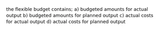 the flexible budget contains; a) budgeted amounts for actual output b) budgeted amounts for planned output c) actual costs for actual output d) actual costs for planned output