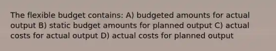 The flexible budget contains: A) budgeted amounts for actual output B) static budget amounts for planned output C) actual costs for actual output D) actual costs for planned output