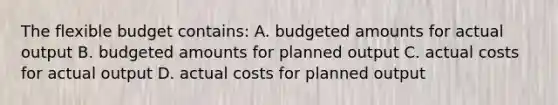 The flexible budget contains: A. budgeted amounts for actual output B. budgeted amounts for planned output C. actual costs for actual output D. actual costs for planned output