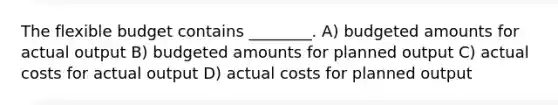 The flexible budget contains ________. A) budgeted amounts for actual output B) budgeted amounts for planned output C) actual costs for actual output D) actual costs for planned output