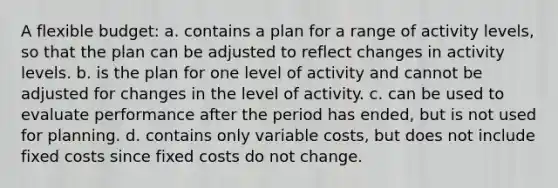 A flexible budget: a. contains a plan for a range of activity levels, so that the plan can be adjusted to reflect changes in activity levels. b. is the plan for one level of activity and cannot be adjusted for changes in the level of activity. c. can be used to evaluate performance after the period has ended, but is not used for planning. d. contains only variable costs, but does not include fixed costs since fixed costs do not change.