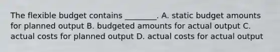 The flexible budget contains​ ________. A. static budget amounts for planned output B. budgeted amounts for actual output C. actual costs for planned output D. actual costs for actual output