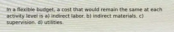 In a flexible budget, a cost that would remain the same at each activity level is a) indirect labor. b) indirect materials. c) supervision. d) utilities.