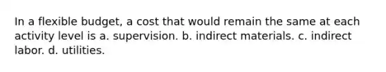 In a flexible budget, a cost that would remain the same at each activity level is a. supervision. b. indirect materials. c. indirect labor. d. utilities.