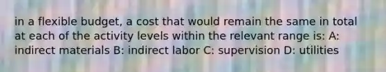 in a flexible budget, a cost that would remain the same in total at each of the activity levels within the relevant range is: A: indirect materials B: indirect labor C: supervision D: utilities