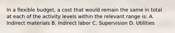 In a flexible budget, a cost that would remain the same in total at each of the activity levels within the relevant range is: A. Indirect materials B. Indirect labor C. Supervision D. Utilities