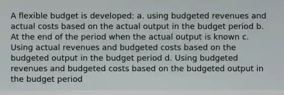 A flexible budget is developed: a. using budgeted revenues and actual costs based on the actual output in the budget period b. At the end of the period when the actual output is known c. Using actual revenues and budgeted costs based on the budgeted output in the budget period d. Using budgeted revenues and budgeted costs based on the budgeted output in the budget period