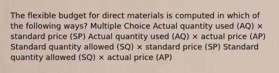 The flexible budget for direct materials is computed in which of the following ways? Multiple Choice Actual quantity used (AQ) × standard price (SP) Actual quantity used (AQ) × actual price (AP) Standard quantity allowed (SQ) × standard price (SP) Standard quantity allowed (SQ) × actual price (AP)