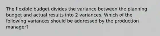 The flexible budget divides the variance between the planning budget and actual results into 2 variances. Which of the following variances should be addressed by the production manager?