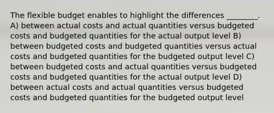 The flexible budget enables to highlight the differences ________. A) between actual costs and actual quantities versus budgeted costs and budgeted quantities for the actual output level B) between budgeted costs and budgeted quantities versus actual costs and budgeted quantities for the budgeted output level C) between budgeted costs and actual quantities versus budgeted costs and budgeted quantities for the actual output level D) between actual costs and actual quantities versus budgeted costs and budgeted quantities for the budgeted output level