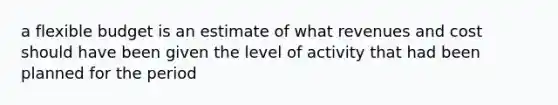 a flexible budget is an estimate of what revenues and cost should have been given the level of activity that had been planned for the period