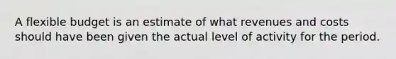 A flexible budget is an estimate of what revenues and costs should have been given the actual level of activity for the period.