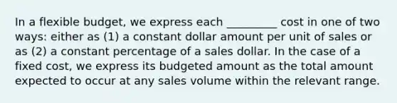 In a flexible budget, we express each _________ cost in one of two ways: either as (1) a constant dollar amount per unit of sales or as (2) a constant percentage of a sales dollar. In the case of a fixed cost, we express its budgeted amount as the total amount expected to occur at any sales volume within the relevant range.