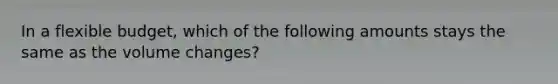 In a flexible budget, which of the following amounts stays the same as the volume changes?