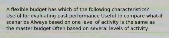 A flexible budget has which of the following characteristics? Useful for evaluating past performance Useful to compare what-if scenarios Always based on one level of activity Is the same as the master budget Often based on several levels of activity