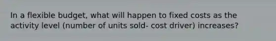 In a flexible budget, what will happen to fixed costs as the activity level (number of units sold- cost driver) increases?