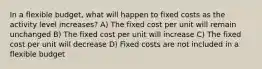 In a flexible budget, what will happen to fixed costs as the activity level increases? A) The fixed cost per unit will remain unchanged B) The fixed cost per unit will increase C) The fixed cost per unit will decrease D) Fixed costs are not included in a flexible budget