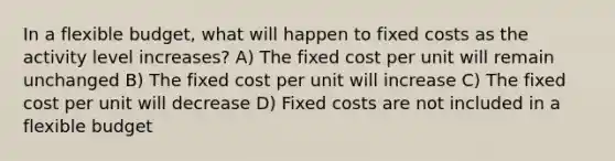 In a flexible budget, what will happen to fixed costs as the activity level increases? A) The fixed cost per unit will remain unchanged B) The fixed cost per unit will increase C) The fixed cost per unit will decrease D) Fixed costs are not included in a flexible budget