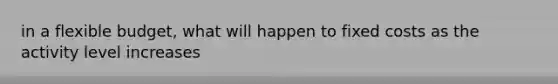 in a flexible budget, what will happen to fixed costs as the activity level increases