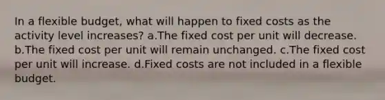 In a flexible budget, what will happen to fixed costs as the activity level increases? a.The fixed cost per unit will decrease. b.The fixed cost per unit will remain unchanged. c.The fixed cost per unit will increase. d.Fixed costs are not included in a flexible budget.