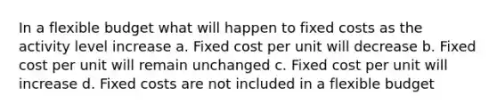 In a flexible budget what will happen to fixed costs as the activity level increase a. Fixed cost per unit will decrease b. Fixed cost per unit will remain unchanged c. Fixed cost per unit will increase d. Fixed costs are not included in a flexible budget