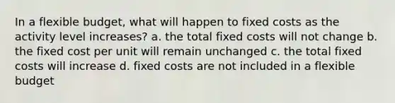 In a flexible budget, what will happen to fixed costs as the activity level increases? a. the total fixed costs will not change b. the fixed cost per unit will remain unchanged c. the total fixed costs will increase d. fixed costs are not included in a flexible budget