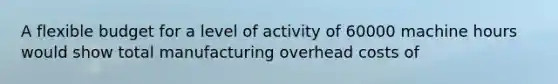 A flexible budget for a level of activity of 60000 machine hours would show total manufacturing overhead costs of