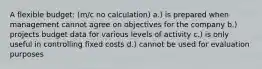 A flexible budget: (m/c no calculation) a.) is prepared when management cannot agree on objectives for the company b.) projects budget data for various levels of activity c.) is only useful in controlling fixed costs d.) cannot be used for evaluation purposes