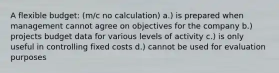 A flexible budget: (m/c no calculation) a.) is prepared when management cannot agree on objectives for the company b.) projects budget data for various levels of activity c.) is only useful in controlling fixed costs d.) cannot be used for evaluation purposes