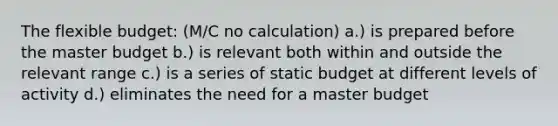 The flexible budget: (M/C no calculation) a.) is prepared before the master budget b.) is relevant both within and outside the relevant range c.) is a series of static budget at different levels of activity d.) eliminates the need for a master budget