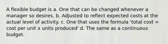 A flexible budget is a. One that can be changed whenever a manager so desires. b. Adjusted to reflect expected costs at the actual level of activity. c. One that uses the formula 'total cost = cost per unit x units produced' d. The same as a continuous budget.