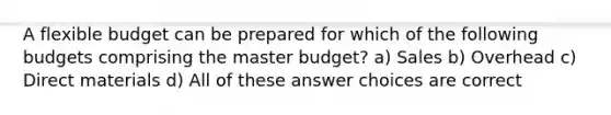 A flexible budget can be prepared for which of the following budgets comprising the master budget? a) Sales b) Overhead c) Direct materials d) All of these answer choices are correct