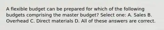 A flexible budget can be prepared for which of the following budgets comprising the master budget? Select one: A. Sales B. Overhead C. Direct materials D. All of these answers are correct.