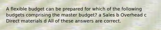 A flexible budget can be prepared for which of the following budgets comprising the master budget? a Sales b Overhead c Direct materials d All of these answers are correct.