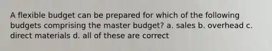 A flexible budget can be prepared for which of the following budgets comprising the master budget? a. sales b. overhead c. direct materials d. all of these are correct