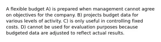 A flexible budget A) is prepared when management cannot agree on objectives for the company. B) projects budget data for various levels of activity. C) is only useful in controlling fixed costs. D) cannot be used for evaluation purposes because budgeted data are adjusted to reflect actual results.