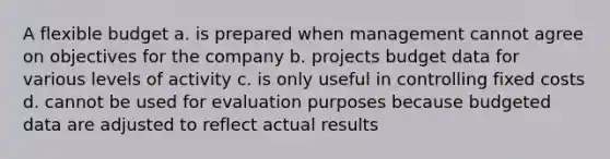 A flexible budget a. is prepared when management cannot agree on objectives for the company b. projects budget data for various levels of activity c. is only useful in controlling fixed costs d. cannot be used for evaluation purposes because budgeted data are adjusted to reflect actual results