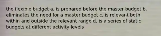 the flexible budget a. is prepared before the master budget b. eliminates the need for a master budget c. is relevant both within and outside the relevant range d. is a series of static budgets at different activity levels