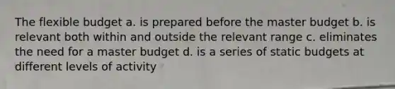 The flexible budget a. is prepared before the master budget b. is relevant both within and outside the relevant range c. eliminates the need for a master budget d. is a series of static budgets at different levels of activity