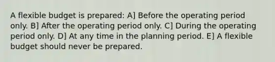 A flexible budget is prepared: A] Before the operating period only. B] After the operating period only. C] During the operating period only. D] At any time in the planning period. E] A flexible budget should never be prepared.