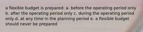 a flexible budget is prepared: a. before the operating period only b. after the operating period only c. during the operating period only d. at any time in the planning period e. a flexible budget should never be prepared