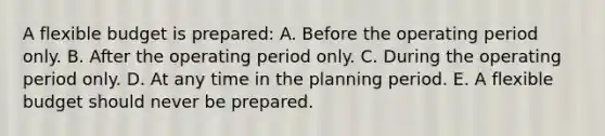 A flexible budget is prepared: A. Before the operating period only. B. After the operating period only. C. During the operating period only. D. At any time in the planning period. E. A flexible budget should never be prepared.