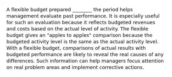 A flexible budget prepared ________ the period helps management evaluate past performance. It is especially useful for such an evaluation because it reflects budgeted revenues and costs based on the actual level of activity. The flexible budget gives an "apples to apples" comparison because the budgeted activity level is the same as the actual activity level. With a flexible budget, comparisons of actual results with budgeted performance are likely to reveal the real causes of any differences. Such information can help managers focus attention on real problem areas and implement corrective actions.