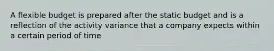 A flexible budget is prepared after the static budget and is a reflection of the activity variance that a company expects within a certain period of time
