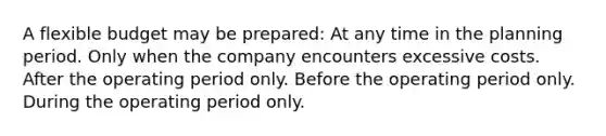 A flexible budget may be prepared: At any time in the planning period. Only when the company encounters excessive costs. After the operating period only. Before the operating period only. During the operating period only.