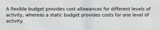 A flexible budget provides cost allowances for different levels of activity, whereas a static budget provides costs for one level of activity.