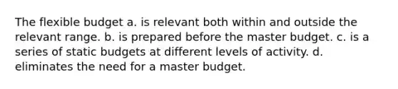 The flexible budget a. is relevant both within and outside the relevant range. b. is prepared before the master budget. c. is a series of static budgets at different levels of activity. d. eliminates the need for a master budget.