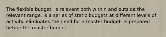 The flexible budget: is relevant both within and outside the relevant range. is a series of static budgets at different levels of activity. eliminates the need for a master budget. is prepared before the master budget.