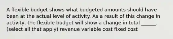 A flexible budget shows what budgeted amounts should have been at the actual level of activity. As a result of this change in activity, the flexible budget will show a change in total ______. (select all that apply) revenue variable cost fixed cost