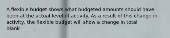 A flexible budget shows what budgeted amounts should have been at the actual level of activity. As a result of this change in activity, the flexible budget will show a change in total Blank______.